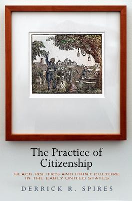 The Practice of Citizenship: Black Politics and Print Culture in the Early United States by Derrick R. Spires