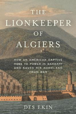 The Lionkeeper of Algiers: How an American Captive Rose to Power in Barbary and Saved His Homeland from War by Des Ekin
