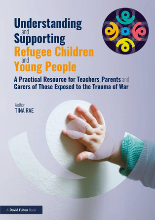 Understanding and Supporting Refugee Children and Young People: A Practical Resource for Teachers, Parents and Carers of Those Exposed to the Trauma of War by Tina Rae