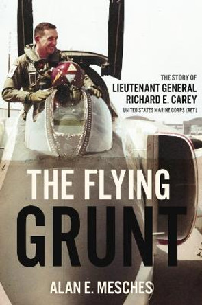 The Flying Grunt: The Story of Lieutenant General Richard E. Carey, United States Marine Corps (Ret) by Alan E. Mesches