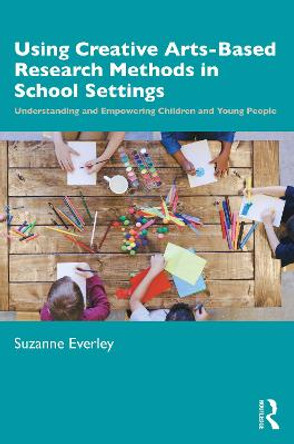 Using Creative Arts-Based Research Methods in School Settings: Understanding and Empowering Children and Young People by Suzanne Everley