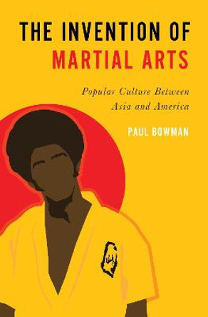 The Invention of Martial Arts: Popular Culture Between Asia and America by Paul Bowman