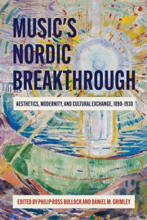 Music's Nordic Breakthrough: Aesthetics, Modernity, and Cultural Exchange, 1890-1930 by Philip Ross Bullock