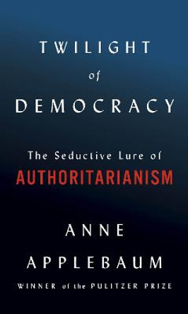 Twilight of Democracy: The Seductive Lure of the Authoritarian State by Anne Applebaum