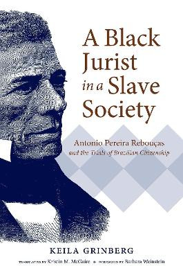 A Black Jurist in a Slave Society: Antonio Pereira Reboucas and the Trials of Brazilian Citizenship by Keila Grinberg