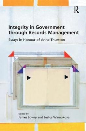 Integrity in Government through Records Management: Essays in Honour of Anne Thurston by James Lowry