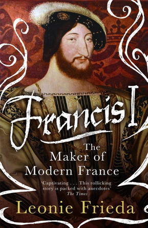 Francis I: The Maker of Modern France by Leonie Frieda