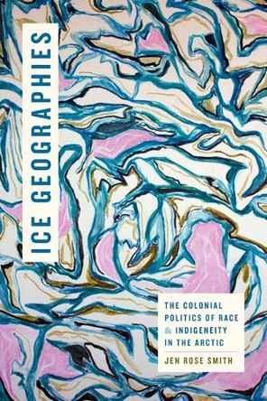Ice Geographies: The Colonial Politics of Race and Indigeneity in the Arctic Jen Rose Smith 9781478028536