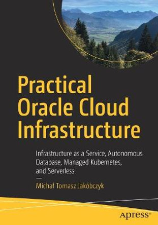 Practical Oracle Cloud Infrastructure: Infrastructure as a Service, Autonomous Database, Managed Kubernetes, and Serverless by Michal Tomasz Jakobczyk