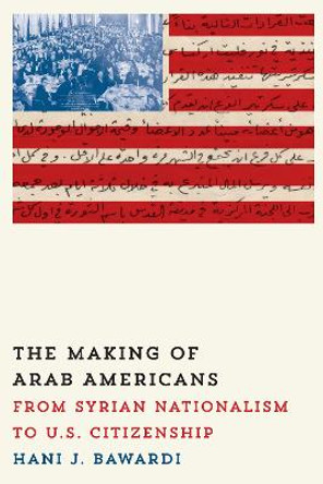 The Making of Arab Americans: From Syrian Nationalism to U.S. Citizenship by Hani J. Bawardi