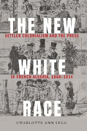 The New White Race: Settler Colonialism and the Press in French Algeria, 1860-1914 by Charlotte Ann Legg