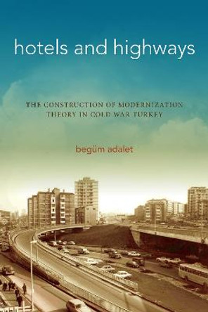 Hotels and Highways: The Construction of Modernization Theory in Cold War Turkey by Begum Adalet