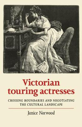 Victorian Touring Actresses: Crossing Boundaries and Negotiating the Cultural Landscape by Janice Norwood