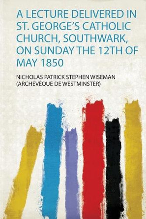 A Lecture Delivered in St. George's Catholic Church, Southwark, on Sunday the 12Th of May 1850 by Nicholas Patrick Stephen Wiseman 9780461124200