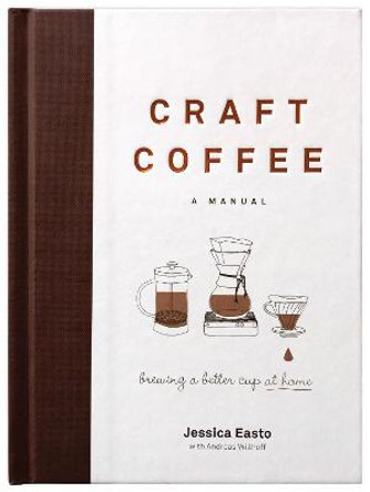 Craft Coffee: A Manual: Brewing a Better Cup at Home by Jessica Easto