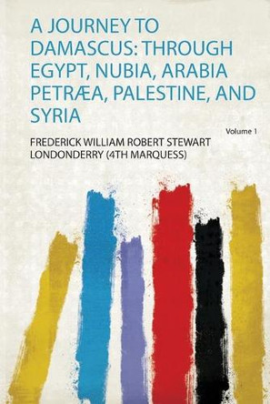 A Journey to Damascus: Through Egypt, Nubia, Arabia Petræa, Palestine, and Syria: Volume 1 by Frederick William Robert Stewart Londonderry 9780461324679