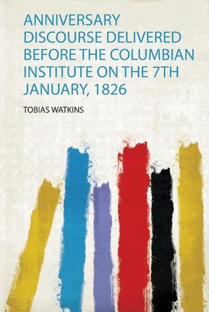 Anniversary Discourse Delivered Before the Columbian Institute on the 7Th January, 1826 by Watkins Watkins 9780461386875