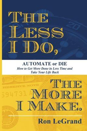 The Less I Do, the More I Make: Automate or Die: How to Get More Done in Less Time and Take Your Life Back by Ron LeGrand