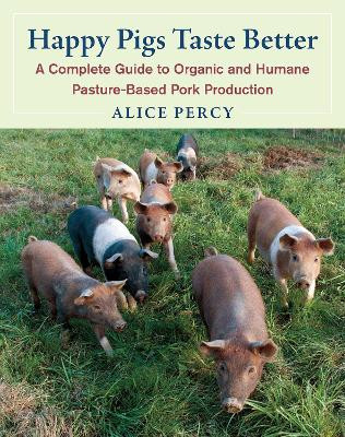 Happy Pigs Taste Better: A Complete Guide to Organic and Humane Pasture-Based Pork Production by Alice Percy