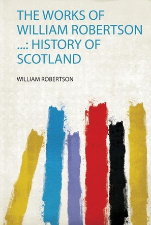 The Works of William Robertson ...: History of Scotland by William Robertson 9780461728026