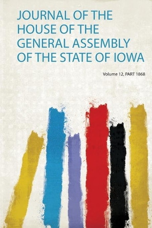 Journal of the House of the General Assembly of the State of Iowa: Volume 12 by Iowa. General Assembly. House of Representatives 9780371159644