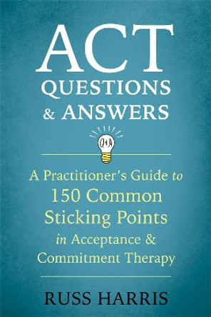 ACT Questions and Answers: A Practitioner's Guide to 50 Common Sticking Points in Acceptance and Commitment Therapy by Russ Harris