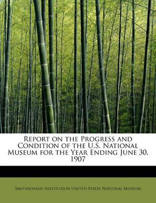 Report on the Progress and Condition of the U.S. National Museum for the Year Ending June 30, 1907 by Institution United States National Museu 9780554720319