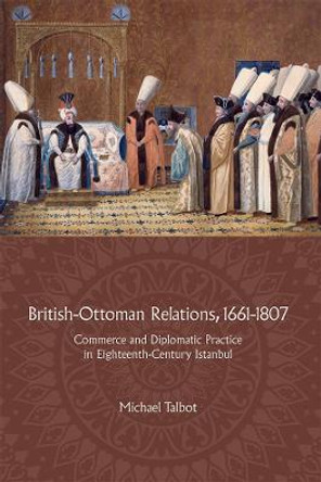 British-Ottoman Relations, 1661-1807 - Commerce and Diplomatic Practice in Eighteenth-Century Istanbul by Michael Talbot