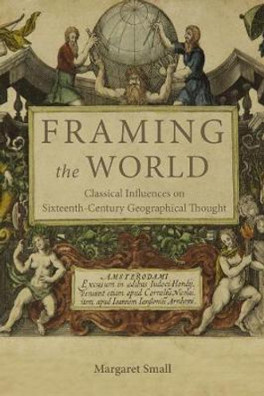 Framing the World - Classical Influences on Sixteenth-Century Geographical Thought by Margaret Small