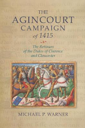 The Agincourt Campaign of 1415 - The Retinues of the Dukes of Clarence and Gloucester by Michael P. Warner