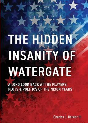 The Hidden Insanity of Watergate: A Long Look Back at the people, plots & politics of the Nixon Years by Charles James Reisler 9781087873091