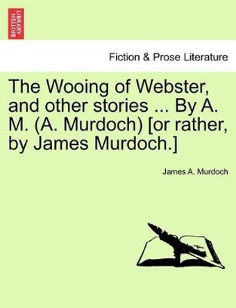 The Wooing of Webster, and Other Stories ... by A. M. (A. Murdoch) [Or Rather, by James Murdoch.] by James A Murdoch 9781241161651