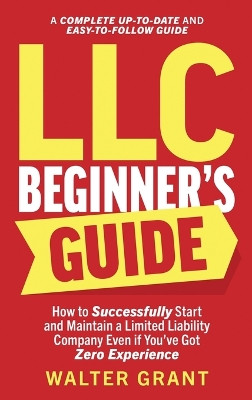 LLC Beginner's Guide: How to Successfully Start and Maintain a Limited Liability Company Even if You've Got Zero Experience (A Complete Up-to-Date & Easy-to-Follow Guide) by Walter Grant 9781088103210