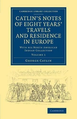 Catlin's Notes of Eight Years' Travels and Residence in Europe: Volume 1: With his North American Indian Collection by George Catlin 9781108069922