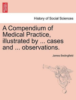 A Compendium of Medical Practice, Illustrated by ... Cases and ... Observations. by James Bedingfield 9781241361914