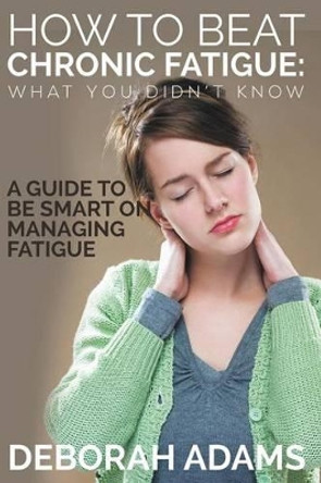 How to Beat Chronic Fatigue: What You Didn't Know: A Guide to Be Smart on Managing Fatigue by Deborah Adams 9781634289955