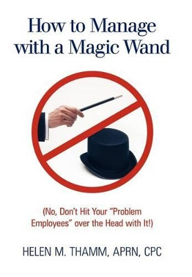 How to Manage with a Magic Wand: (No, Don't Hit Your "Problem Employees" Over the Head with It!) by CPC Helen M. Thamm APRN 9781449722807