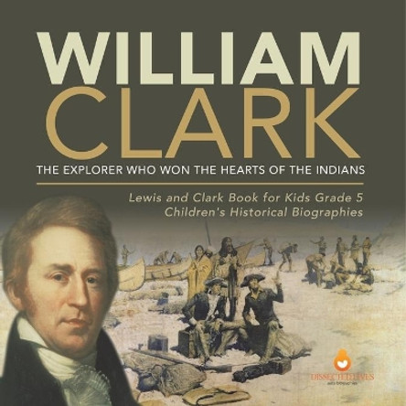 William Clark: The Explorer Who Won the Hearts of the Indians Lewis and Clark Book for Kids Grade 5 Children's Historical Biographies by Dissected Lives 9781541954281