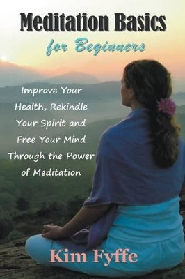 Meditation Basics for Beginners: Improve Your Health, Rekindle Your Spirit and Free Your Mind Through the Power of Meditation by Kim Fyffe 9781634282123