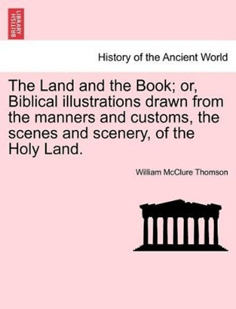 The Land and the Book; Or, Biblical Illustrations Drawn from the Manners and Customs, the Scenes and Scenery, of the Holy Land. by William McClure Thomson 9781240906956