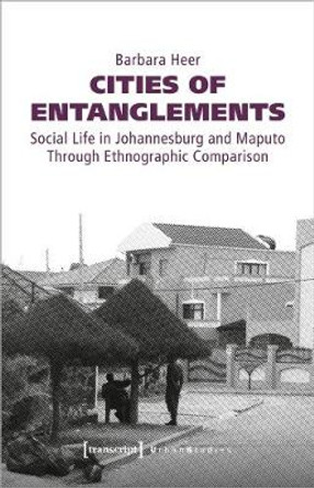 Cities of Entanglements - Social Life in Johannesburg and Maputo Through Ethnographic Comparison Barbara Heer 9783837647976