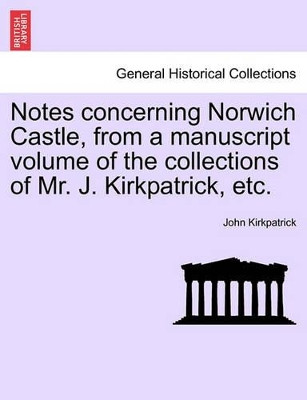 Notes Concerning Norwich Castle, from a Manuscript Volume of the Collections of Mr. J. Kirkpatrick, Etc. by John Kirkpatrick 9781241604110
