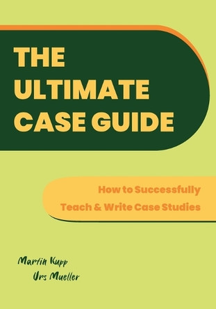 The Ultimate Case Guide: How to Successfully Teach and Write Case Studies by Martin Kupp 9781914481567