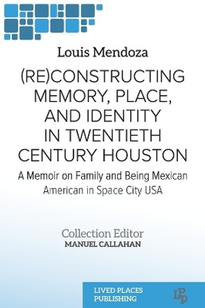 (Re)constructing Memory, Place, and Identity in Twentieth Century Houston: A Memoir on Family and Being Mexican American in Space City USA by Louis Mendoza 9781915271549