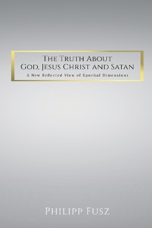 The Truth About God, Jesus Christ and Satan: A New Reflected View of Epochal Dimensions by Philipp Fusz 9781915852885