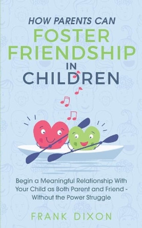 How Parents Can Foster Friendship in Children: Begin a Meaningful Relationship With Your Child as Both Parent and Friend Without the Power Struggle by Frank Dixon 9781956018059