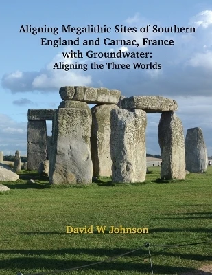 Aligning Megalithic Sites of Southern England and Carnac, France with Groundwater Features: Aligning the Three Worlds by David W Johnson 9781954744592