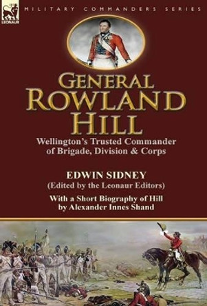 General Rowland Hill: Wellington's Trusted Commander of Brigade, Division & Corps by Edwin Sidney edited by the Leonaur Editors With a Short Biography of Hill by Alexander Innes Shand by Edwin Sidney 9781782823919