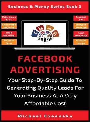 Facebook Advertising: Your Step-By-Step Guide To Generating Quality Leads For Your Business At A Very Affordable Cost by Michael Ezeanaka 9781913361754
