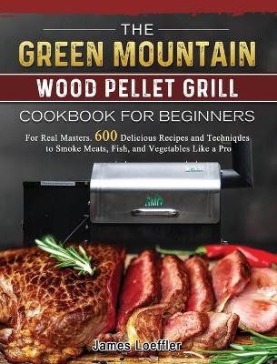 The Green Mountain Wood Pellet Grill Cookbook for Beginners: For Real Masters. 600 Delicious Recipes and Techniques to Smoke Meats, Fish, and Vegetables Like a Pro by James Loeffler 9781803202099